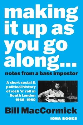 Making it up as you go along: Notes from a Bass Impostor or A Short Social & Political History of Rock ‘n’ Roll in South London, 1966 -1980 - Bill MacCormick - cover