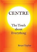 CENTRE The Truth about Everything - Brian F Taylor - cover