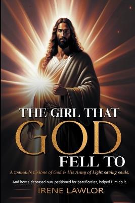 The Girl That God Fell to: A woman's visions of God & His Army of Light saving souls. And how a deceased nun, petitioned for beatification, helped Him do it. - Irene A Lawlor - cover