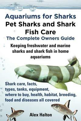 Aquariums for Sharks: Pet Sharks and Shark Fish Care - the Complete Owners Guide: Sharks in Home Aquariums, Facts, Types, Tanks, Where to Buy, Health, Habitat, Breeding and Food All Includes - Alex Halton - cover