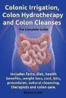 Colonic Irrigation, Colon Hydrotherapy and Colon Cleanses.Includes facts, diet, health benefits, weight loss, cost, kits, procedures, natural cleansing, therapists and colon care. - Donna Green - cover