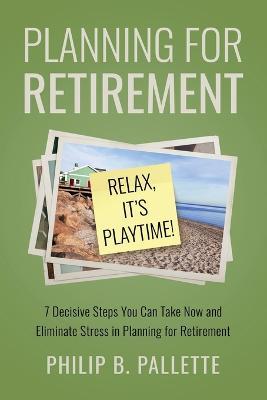 Planning For Retirement - Relax, It's Playtime!: 7 Decisive Steps You Can Take Now and Eliminate Stress in Planning for Retirement - Philip B Pallette - cover