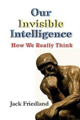 Our Invisible Intelligence: How We Really Think - Jack Friedland - cover
