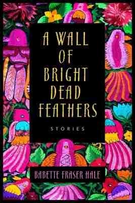 A Wall of Bright Dead Feathers: Stories - Babette Fraser Hale - cover
