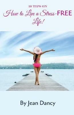 10 Tips on How to Live a Stress-FREE Life! - Jean Dancy - cover