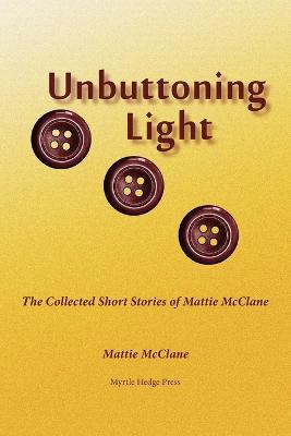 Unbuttoning Light: The Collected Short Stories of Mattie McClane - Mattie McClane - cover
