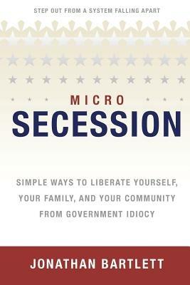 MicroSecession: Simple Ways to Liberate Yourself, Your Family and Your Community from Government Idiocy - Jonathan L Bartlett - cover