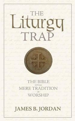 The Liturgy Trap: The Bible Versus Mere Tradition in Worship - James B Jordan - cover