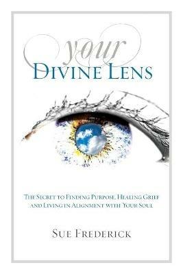 Your Divine Lens: The Secret to Finding Purpose, Healing Grief and Living in Alignment with your Soul - Sue Frederick - cover