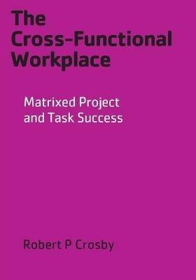 The Cross-Functional Workplace: Matrixed Project and Task Success - Robert P Crosby - cover