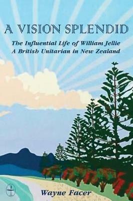 A Vision Splendid: The Influential Life of William Jellie, A British Unitarian in New Zealand - Wayne Facer - cover