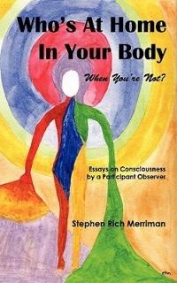 Who's At Home In Your Body (When You're Not)? Essays on Consciousness by a Participant Observer - Stephen Rich Merriman - cover