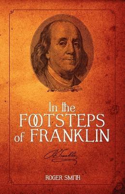 In the Footsteps of Franklin: Advice on Living an Exemplary Life, Building a Successful Business, and Leaving a Permanent Legacy - Roger D Smith - cover