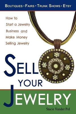 Sell Your Jewelry: How to Start a Jewelry Business and Make Money Selling Jewelry at Boutiques, Fairs, Trunk Shows, and Etsy. - Stacie Vander Pol - cover