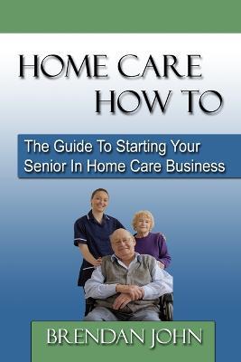 HOME CARE HOW TO - The Guide To Starting Your Senior In Home Care Business - Brendan John - cover