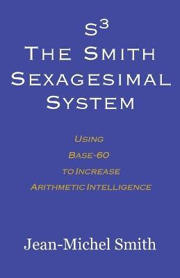 S3 The Smith Sexagesimal System: Using Base-60 to Increase Arithmetic Intelligence - Jean-Michel Smith - cover