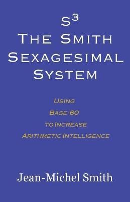 S3 The Smith Sexagesimal System: Using Base-60 to Increase Arithmetic Intelligence - Jean-Michel Smith - cover