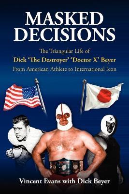 Masked Decisions: The Triangular Life of Dick 'The Destroyer' 'Doctor X' Beyer; From American Athlete to International Icon - Vincent Evans - cover