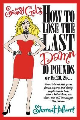 Sassy Gal's How to Lose the Last Damn 10 Pounds or 15, 20, 25...: How I told all diet gurus, fitness experts, and skinny people to go to hell. Then I killed them, ate them, and still lost weight. You can too! - Sharon Helbert - cover