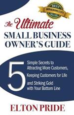 The Ultimate Small Business Owner's Guide: 5 Simple Secrets to Attracting More Customers, Keeping Customers for Life and Striking Gold with Your Bottom Line