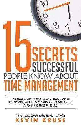 15 Secrets Successful People Know About Time Management: The Productivity Habits of 7 Billionaires, 13 Olympic Athletes, 29 Straight-A Students, and 239 Entrepreneurs - Kevin Kruse - cover