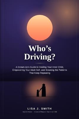 Who's Driving?: A Grown-Up's Guide to Healing Your Inner Child, Empowering Your Adult Self, and Breaking the Patterns That Keep Repeating - Lisa J Smith - cover