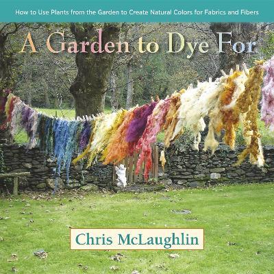 A Garden to Dye For: How to Use Plants from the Garden to Create Natural Colors for Fabrics & Fibers - Chris McLaughlin - cover