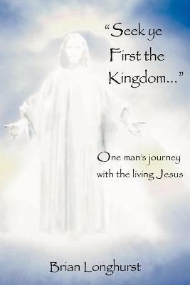 Seek Ye First the Kingdom: One Man's Journey with the Living Jesus - Brian Longhurst - cover