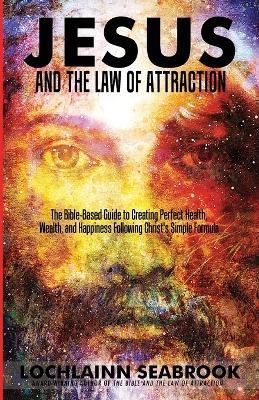 Jesus and the Law of Attraction: The Bible-Based Guide to Creating Perfect Health, Wealth, and Happiness Following Christ's Simple Formula - Lochlainn Seabrook - cover