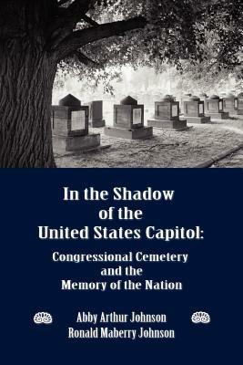 In the Shadow of the United States Capitol: Congressional Cemetery and the Memory of the Nation - Abby A Johnson,Ronald M Johnson - cover