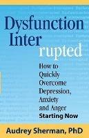 Dysfunction Interrupted: How to Quickly Overcome Depression, Anxiety and Anger Starting Now - Ph D Audrey R Sherman - cover