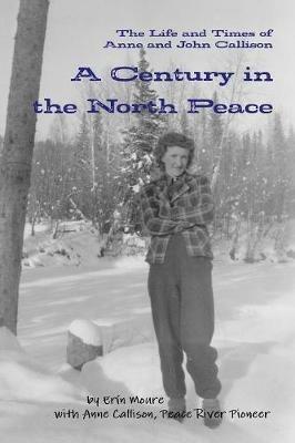 A Century in the North Peace: The Life and Times of Anne and John Callison - Erin Moure - cover