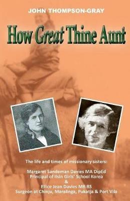 How Great Thine Aunt: The Life and Times of Missionary Sisters: Margaret Sandeman Davies Ma Diped Principal of Ilsin Girls' School Korea & Ellice Jean Davies MB Bs Surgeon at Chinju, Maralinga, Pukatja & Port Vila - John Thompson-Gray - cover