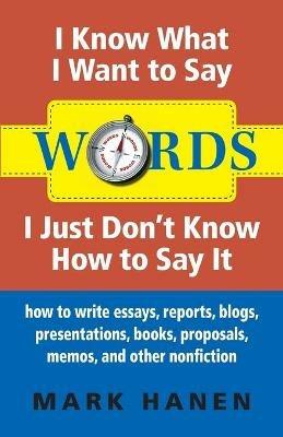 Words - I Know What I Want To Say - I Just Don't Know How To Say It: How To Write Essays, Reports, Blogs, Presentations, Books, Proposals, Memos, And Other Nonfiction - Mark Hanen - cover