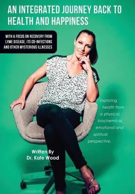 An Integrated Journey Back to Health and Happiness: With a Focus on Recovery from Lyme Disease, Its Co-Infections and Other Mysterious Illnesses - Kate Wood - cover