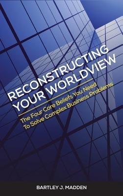 Reconstructing Your Worldview: The Four Core Beliefs You Need to Solve Complex Business Problems - Bartley J Madden - cover