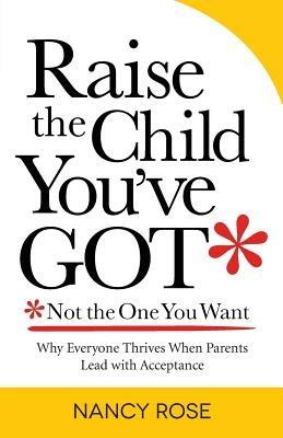 Raise the Child You've Got-Not the One You Want: Why Everyone Thrives When Parents Lead with Acceptance - Nancy Rose - cover