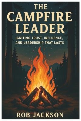 The Campfire Leader: Igniting Trust, Influence, And Leadership That Lasts - Rob Jackson - cover