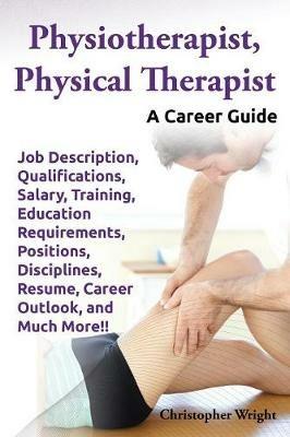 Physiotherapist, Physical Therapist. Job Description, Qualifications, Salary, Training, Education Requirements, Positions, Disciplines, Resume, Career Outlook, and Much More!! A Career Guide. - Christopher Wright - cover