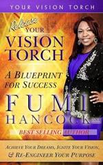 Release YOUR VISION TORCH!: Success Blueprint for Achieving Your Dreams, Igniting Your Vision, & Re-engineering Your Purpose