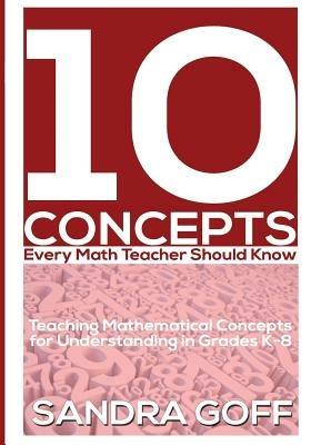 10 Concepts Every Math Teacher Should Know: Teaching Mathematical Concepts for Understanding in Grades K-8 - Sandra Goff - cover