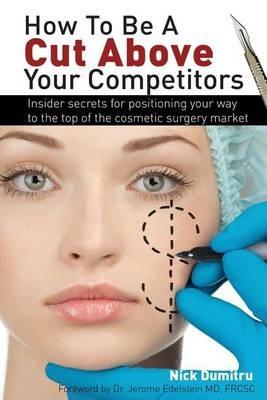 How to Be a Cut Above Your Competitors: Insider Secrets for Positioning Your Way to the Top of the Cosmetic Surgery Market - Nick Dumitru - cover