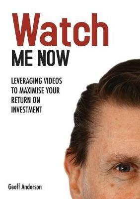 Watch Me Now: Leveraging videos to maximise your return on investment - Geoff Anderson - cover