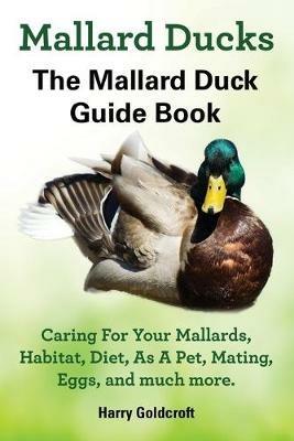 Mallard Ducks, The Mallard Duck Complete Guide Book, Caring For Your Mallards, Habitat, Diet - Harry Goldcroft - cover