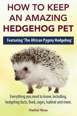 How to Keep an Amazing Hedgehog Pet. Featuring 'The African Pygmy Hedgehog' !!: Everything you Need to Know, Including, Hedgehog Facts, Food, Cages, Habitat and More - Hathai Ross - cover