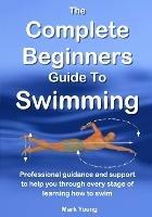 The Complete Beginners Guide to Swimming: Professional Guidance and Support to Help You Through Every Stage of Learning How to Swim - Mark Young - cover