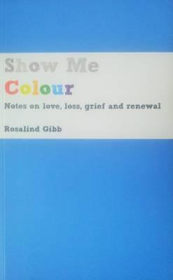 Show Me Colour: Notes on Love, Loss, Grief and Renewal - Rosalind Gibb - cover