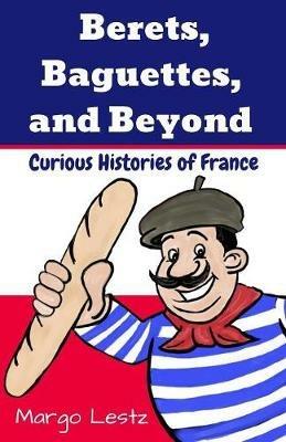 Berets, Baguettes, and Beyond: Curious Histories of France - Margo Lestz - cover