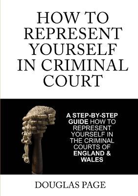 How to Represent Yourself in Criminal Court: A Step-by-Step Guide How to Represent Yourself in the Criminal Courts of England & Wales - Douglas P. Page - cover