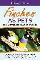 Finches as Pets - The Complete Owner's Guide: Includes Information on the House Finch, Zebra Finch, Gouldian Finch, Red, Yellow, Purple, Green and Goldfinch, Breeding, Feeding and Cages - cover